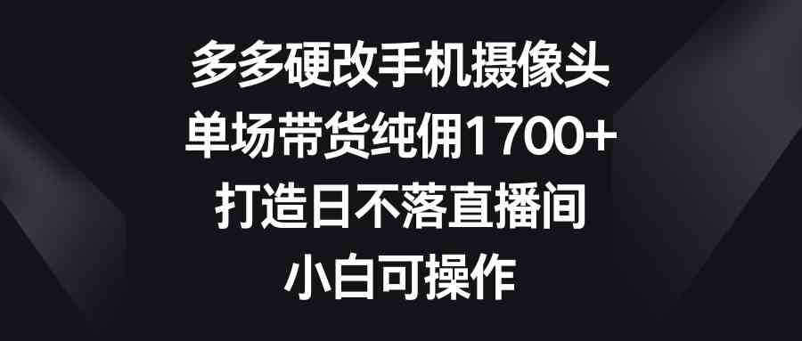 多多硬改手机摄像头，单场带货纯佣1700+，打造日不落直播间，小白可操作-微众资源