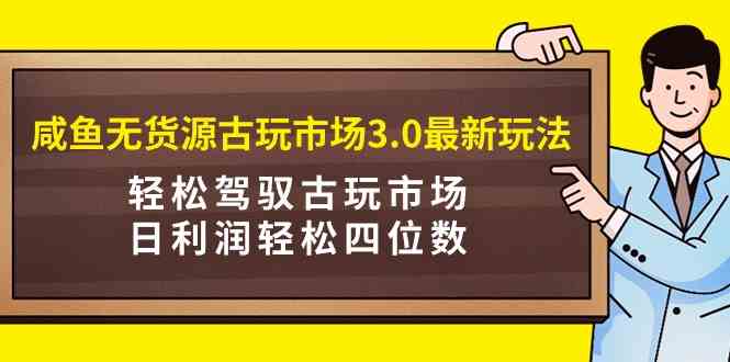 咸鱼无货源古玩市场3.0最新玩法，轻松驾驭古玩市场，日利润轻松四位数-微众资源