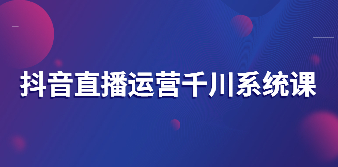 抖音直播运营千川系统课：直播运营规划、起号、主播培养、千川投放等-微众资源