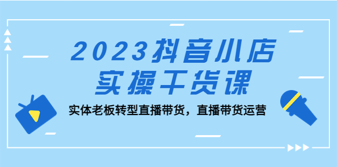 2023抖音小店实操干货课：实体老板转型直播带货，直播带货运营！-微众资源