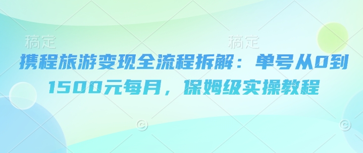 携程旅游变现全流程拆解：单号从0到1500元每月，保姆级实操教程-微众资源
