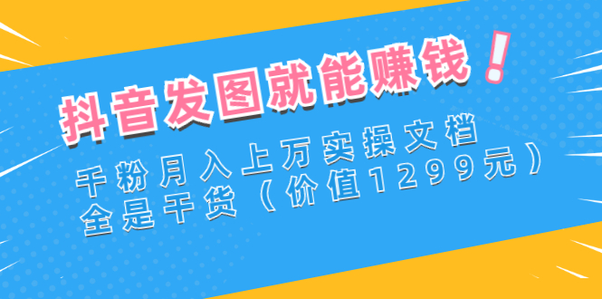 抖音发图就能赚钱：千粉月入上万实操文档，全是干货（价值1299元）-微众资源