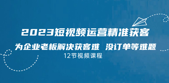 2023短视频·运营精准获客，为企业老板解决获客难 没订单等难题（12节课）-微众资源