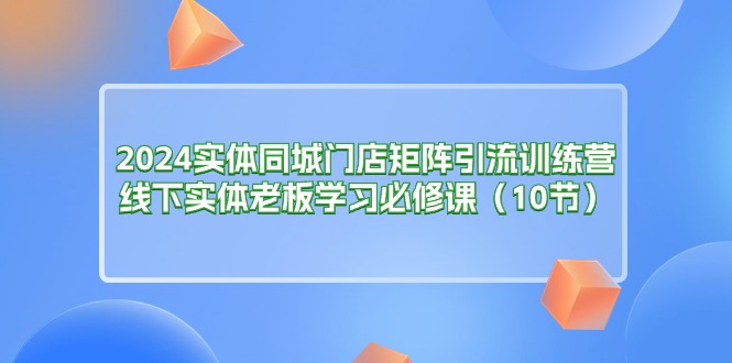 2024实体同城门店矩阵引流训练营，线下实体老板学习必修课（10节）-微众资源