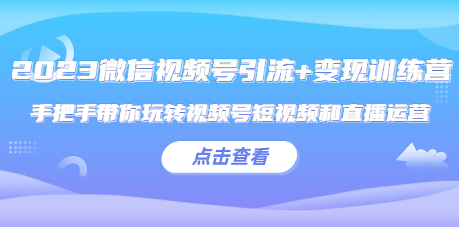 2023微信视频号引流+变现训练营：手把手带你玩转视频号短视频和直播运营!-微众资源