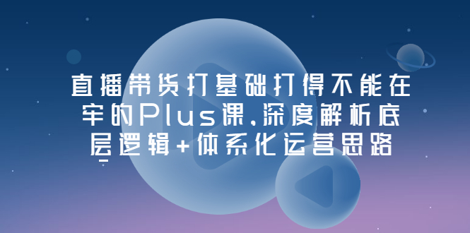 直播带货打基础打得不能在牢的Plus课，深度解析底层逻辑+体系化运营思路-微众资源