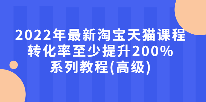 2022年最新淘宝天猫课程-转化率至少提升200%系列教程(高级)-微众资源