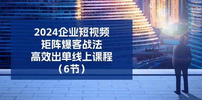 2024企业-短视频-矩阵 爆客战法，高效出单线上课程（6节）-微众资源