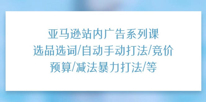 亚马逊站内广告系列课：选品选词/自动手动打法/竞价预算/减法暴力打法/等-微众资源