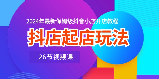 抖店起店玩法，2024年最新保姆级抖音小店开店教程（26节视频课）-微众资源
