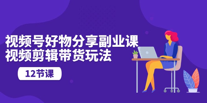 视频号好物分享副业课，视频剪辑带货玩法（12节课）-微众资源