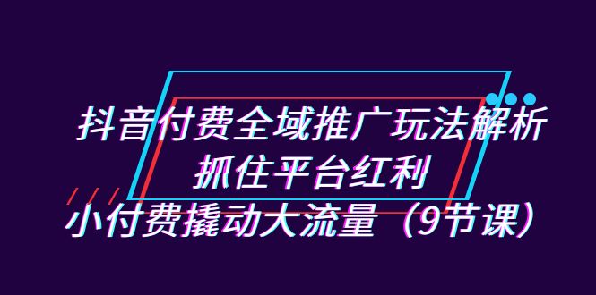 抖音付费全域推广玩法解析：抓住平台红利，小付费撬动大流量（9节课）-微众资源