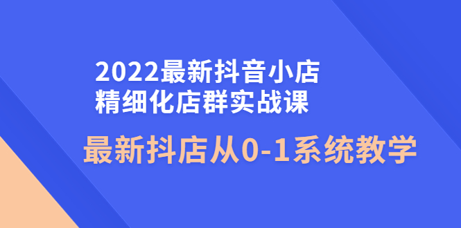 2022最新抖音小店精细化店群实战课，最新抖店从0-1系统教学-微众资源