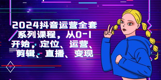 2024抖音运营-全套系列课程，从0-1开始，定位、运营、剪辑、直播、变现-微众资源