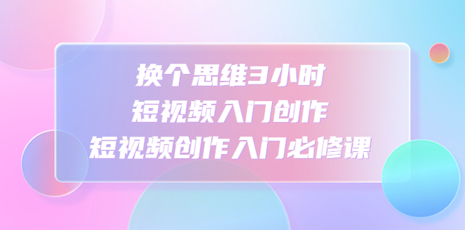 换个思维3小时短视频入门创作，短视频创作入门必修课-微众资源