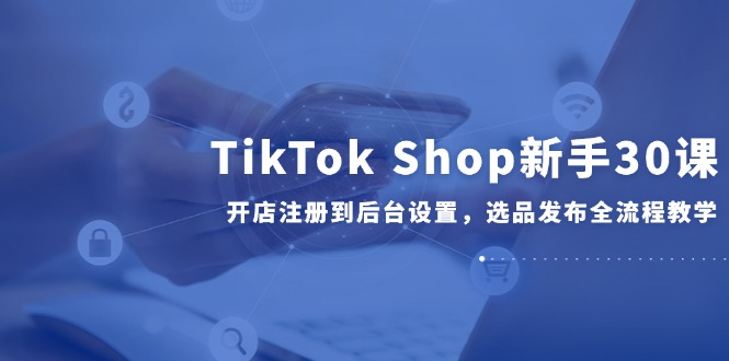 TikTok Shop新手30课，开店注册到后台设置，选品发布全流程教学-微众资源