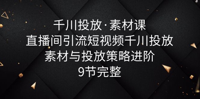 千川投放·素材课：直播间引流短视频千川投放素材与投放策略进阶，9节完整-微众资源