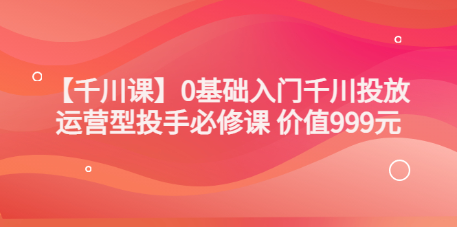 某收费【千川课】0基础入门千川投放，运营型投手必修课 价值999元-微众资源