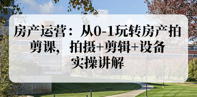 房产运营：从0-1玩转房产拍剪课，拍摄+剪辑+设备，实操讲解-微众资源