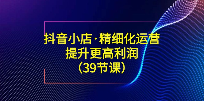 抖音小店·精细化运营：提升·更高利润（39节课）-微众资源