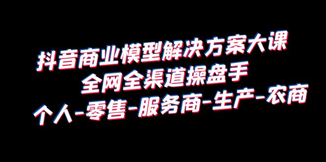 抖音商业 模型解决方案大课 全网全渠道操盘手 个人-零售-服务商-生产-农商-微众资源