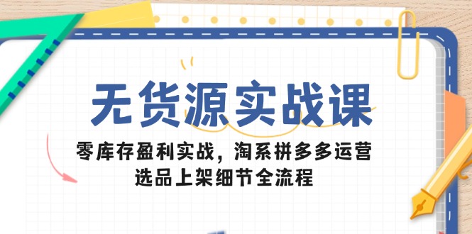 无货源实战课：零库存盈利实战，淘系拼多多运营，选品上架细节全流程-微众资源