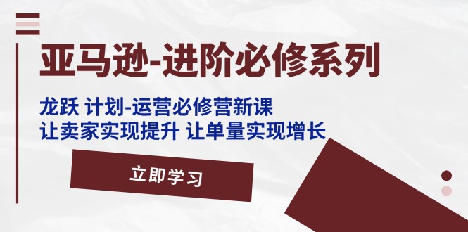 亚马逊-进阶必修系列，龙跃 计划-运营必修营新课，让卖家实现提升 让单…-微众资源