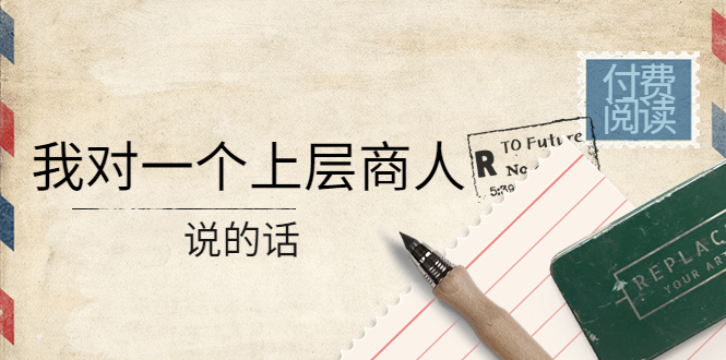某公众号付费阅读：我对一个上层商人说的话（价值500元付费文章）-微众资源