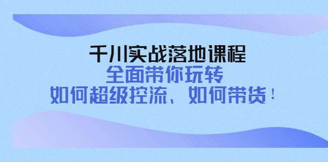 千川实战落地课程：全面带你玩转 如何超级控流、如何带货！-微众资源