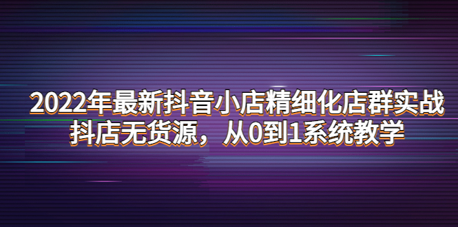 2022年最新抖音小店精细化店群实战，抖店无货源，从0到1系统教学-微众资源