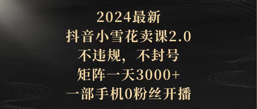 2024最新抖音小雪花卖课2.0 不违规 不封号 矩阵一天3000+一部手机0粉丝开播-微众资源