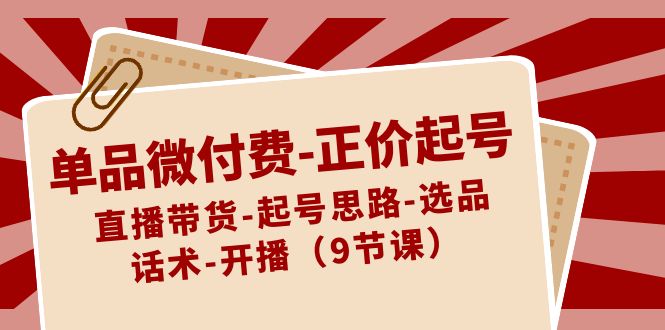 单品微付费-正价起号：直播带货-起号思路-选品-话术-开播（9节课）-微众资源