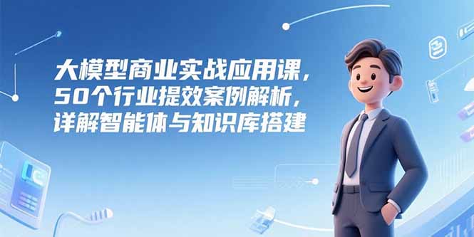 大模型商业实战应用课，50个行业提效案例解析，详解智能体与知识库搭建-微众资源