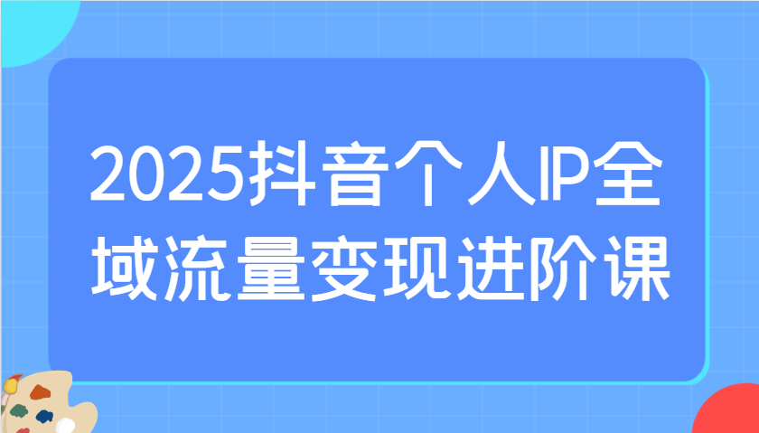 2025抖音个人IP全域流量变现进阶课：选爆品、抖音付费投流、千川投流实操及优化等-微众资源