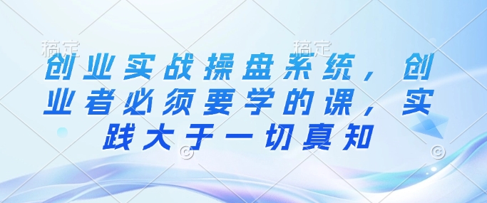 创业实战操盘系统，创业者必须要学的课，实践大于一切真知-超级会员网
