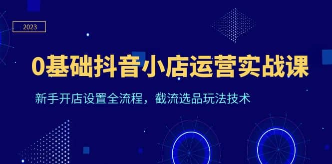 0基础抖音小店运营实战课，新手开店设置全流程，截流选品玩法技术-微众资源