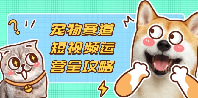 宠物赛道短视频运营全攻略，选品拍摄剪辑实操，实现流量到收益转化-微众资源