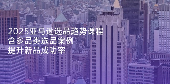 2025亚马逊选品趋势课程，含多品类选品案例，提升新品成功率-微众资源