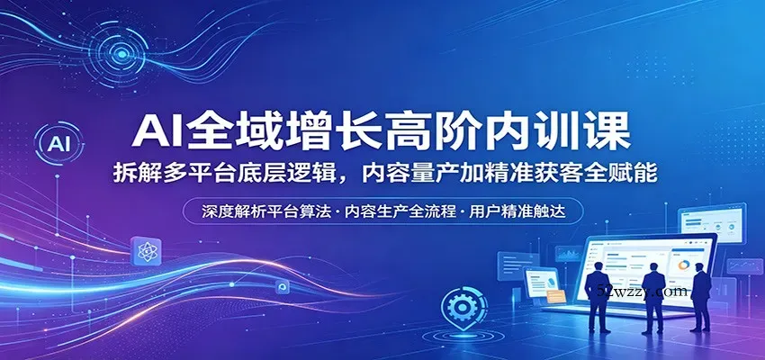 AI全域增长高阶内训课：拆解多平台底层逻辑，内容量产加精准获客全赋能-微众资源