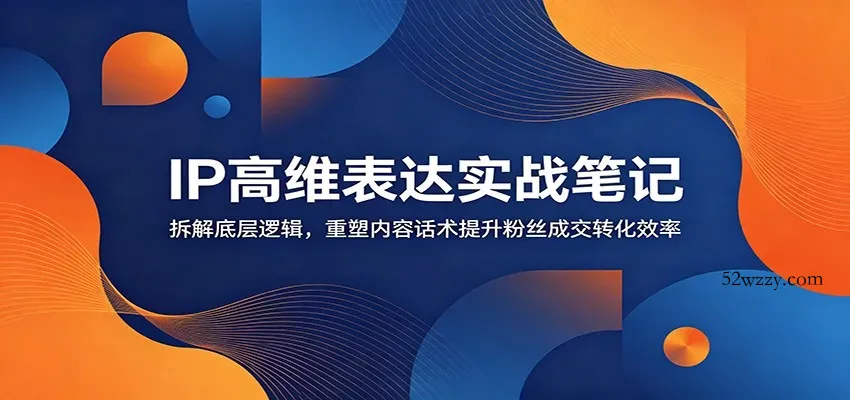 IP高维表达实战笔记：拆解底层逻辑，重塑内容话术提升粉丝成交转化效率-微众资源