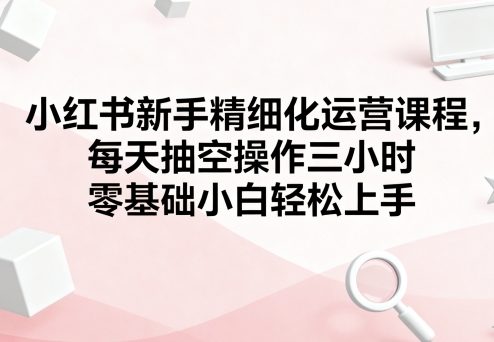 小红书新手精细化运营课程，每天抽空操作三小时，零基础小白轻松上手-微众资源