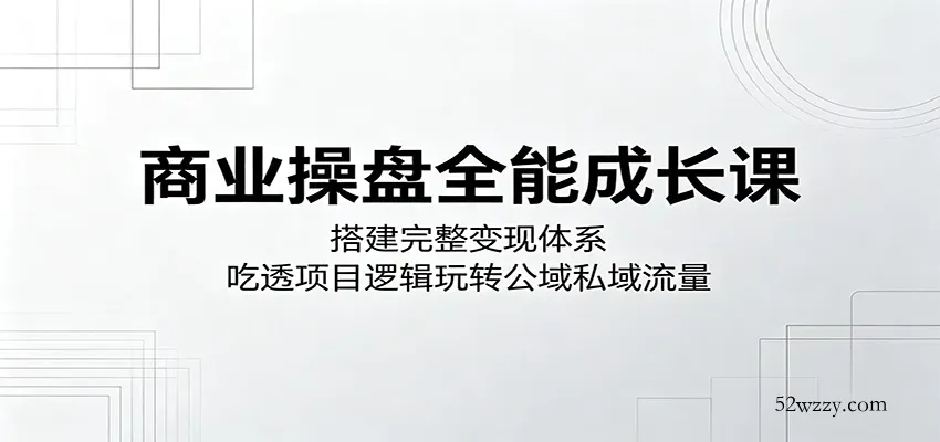 商业操盘全能成长课：搭建完整变现体系，吃透项目逻辑玩转公域私域流量-微众资源