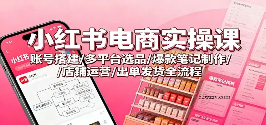 小红书电商实操课：账号搭建/多平台选品/爆款笔记制作/店铺运营/出单发货全流程-微众资源